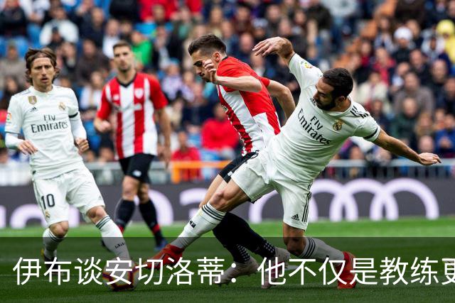 伊布谈安切洛蒂：他不仅是教练更是管理者 执教巴西对他是挑战